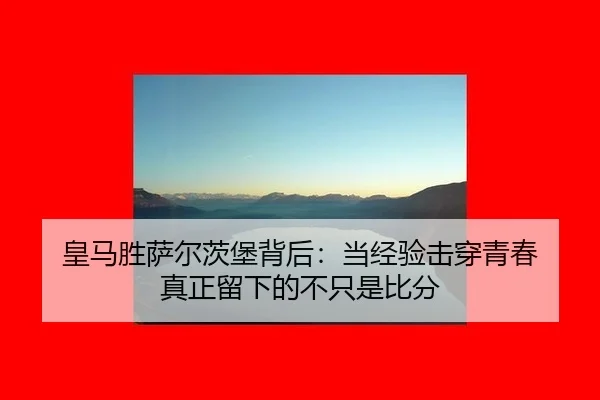 皇马胜萨尔茨堡背后：当经验击穿青春 真正留下的不只是比分 | leyu